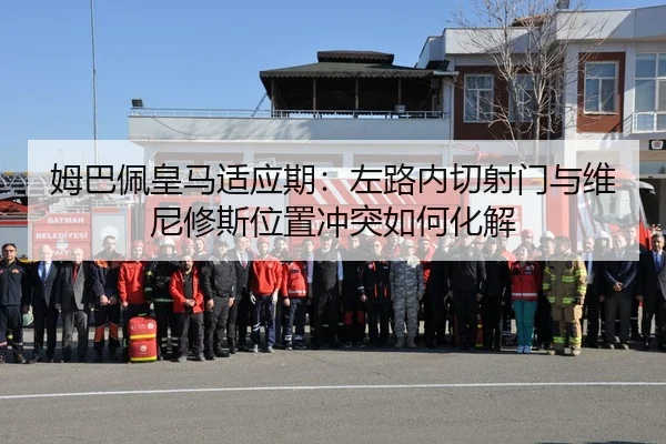 姆巴佩皇马适应期：左路内切射门与维尼修斯位置冲突如何化解